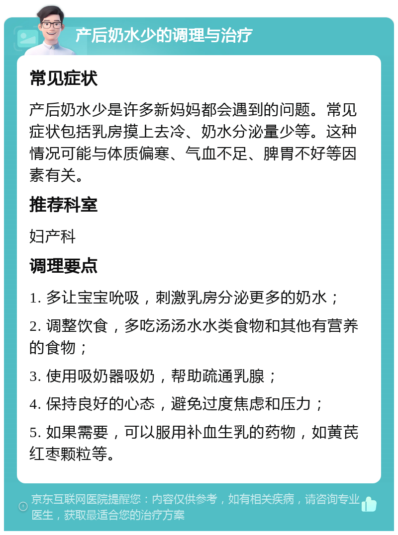 产后奶水少的调理与治疗 常见症状 产后奶水少是许多新妈妈都会遇到的问题。常见症状包括乳房摸上去冷、奶水分泌量少等。这种情况可能与体质偏寒、气血不足、脾胃不好等因素有关。 推荐科室 妇产科 调理要点 1. 多让宝宝吮吸，刺激乳房分泌更多的奶水； 2. 调整饮食，多吃汤汤水水类食物和其他有营养的食物； 3. 使用吸奶器吸奶，帮助疏通乳腺； 4. 保持良好的心态，避免过度焦虑和压力； 5. 如果需要，可以服用补血生乳的药物，如黄芪红枣颗粒等。