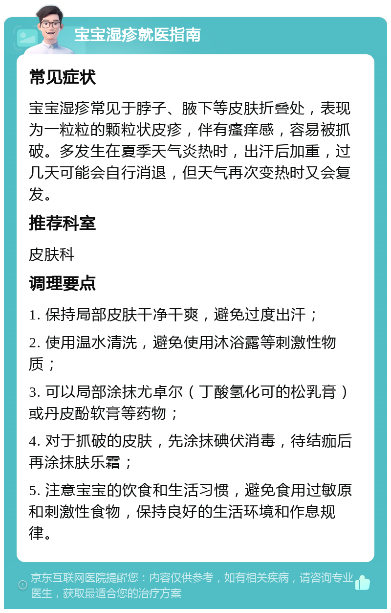 宝宝湿疹就医指南 常见症状 宝宝湿疹常见于脖子、腋下等皮肤折叠处，表现为一粒粒的颗粒状皮疹，伴有瘙痒感，容易被抓破。多发生在夏季天气炎热时，出汗后加重，过几天可能会自行消退，但天气再次变热时又会复发。 推荐科室 皮肤科 调理要点 1. 保持局部皮肤干净干爽，避免过度出汗； 2. 使用温水清洗，避免使用沐浴露等刺激性物质； 3. 可以局部涂抹尤卓尔（丁酸氢化可的松乳膏）或丹皮酚软膏等药物； 4. 对于抓破的皮肤，先涂抹碘伏消毒，待结痂后再涂抹肤乐霜； 5. 注意宝宝的饮食和生活习惯，避免食用过敏原和刺激性食物，保持良好的生活环境和作息规律。