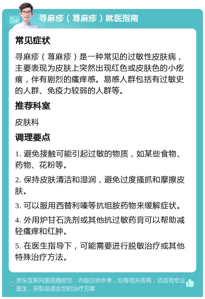 寻麻疹（荨麻疹）就医指南 常见症状 寻麻疹（荨麻疹）是一种常见的过敏性皮肤病，主要表现为皮肤上突然出现红色或皮肤色的小疙瘩，伴有剧烈的瘙痒感。易感人群包括有过敏史的人群、免疫力较弱的人群等。 推荐科室 皮肤科 调理要点 1. 避免接触可能引起过敏的物质，如某些食物、药物、花粉等。 2. 保持皮肤清洁和湿润，避免过度搔抓和摩擦皮肤。 3. 可以服用西替利嗪等抗组胺药物来缓解症状。 4. 外用炉甘石洗剂或其他抗过敏药膏可以帮助减轻瘙痒和红肿。 5. 在医生指导下，可能需要进行脱敏治疗或其他特殊治疗方法。