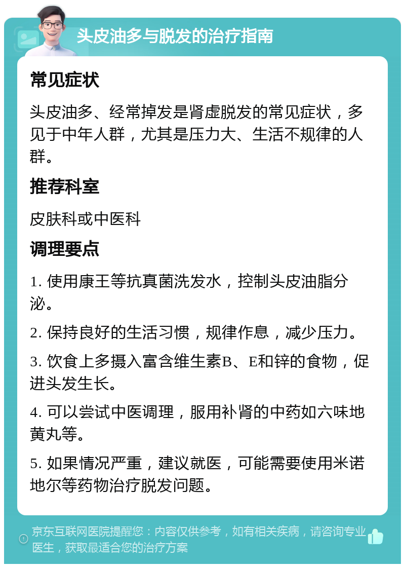 头皮油多与脱发的治疗指南 常见症状 头皮油多、经常掉发是肾虚脱发的常见症状，多见于中年人群，尤其是压力大、生活不规律的人群。 推荐科室 皮肤科或中医科 调理要点 1. 使用康王等抗真菌洗发水，控制头皮油脂分泌。 2. 保持良好的生活习惯，规律作息，减少压力。 3. 饮食上多摄入富含维生素B、E和锌的食物，促进头发生长。 4. 可以尝试中医调理，服用补肾的中药如六味地黄丸等。 5. 如果情况严重，建议就医，可能需要使用米诺地尔等药物治疗脱发问题。