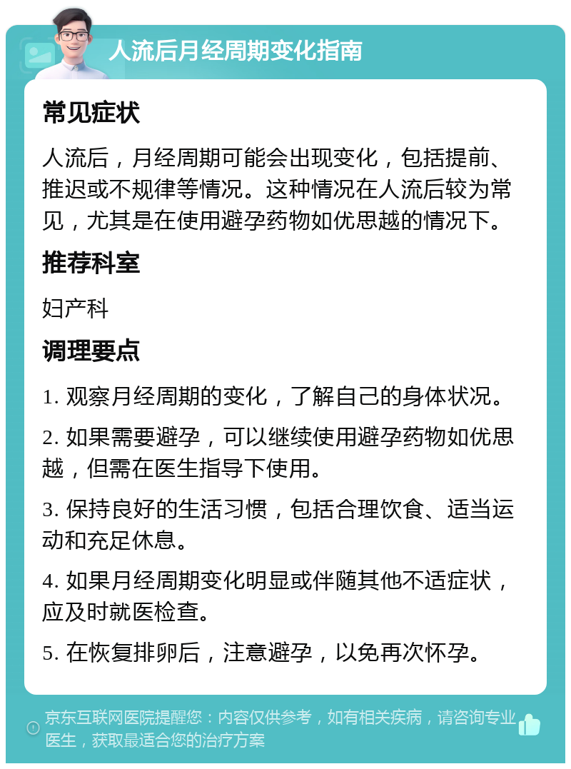 人流后月经周期变化指南 常见症状 人流后，月经周期可能会出现变化，包括提前、推迟或不规律等情况。这种情况在人流后较为常见，尤其是在使用避孕药物如优思越的情况下。 推荐科室 妇产科 调理要点 1. 观察月经周期的变化，了解自己的身体状况。 2. 如果需要避孕，可以继续使用避孕药物如优思越，但需在医生指导下使用。 3. 保持良好的生活习惯，包括合理饮食、适当运动和充足休息。 4. 如果月经周期变化明显或伴随其他不适症状，应及时就医检查。 5. 在恢复排卵后，注意避孕，以免再次怀孕。