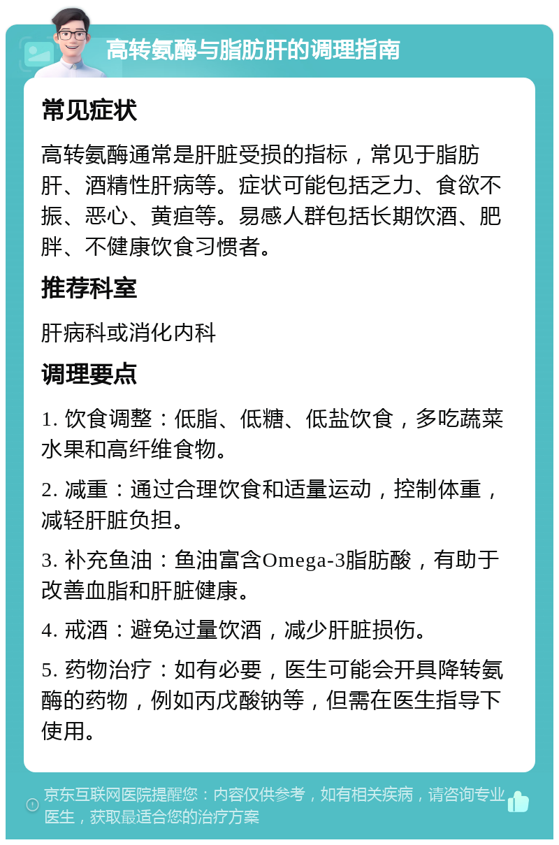 高转氨酶与脂肪肝的调理指南 常见症状 高转氨酶通常是肝脏受损的指标，常见于脂肪肝、酒精性肝病等。症状可能包括乏力、食欲不振、恶心、黄疸等。易感人群包括长期饮酒、肥胖、不健康饮食习惯者。 推荐科室 肝病科或消化内科 调理要点 1. 饮食调整：低脂、低糖、低盐饮食，多吃蔬菜水果和高纤维食物。 2. 减重：通过合理饮食和适量运动，控制体重，减轻肝脏负担。 3. 补充鱼油：鱼油富含Omega-3脂肪酸，有助于改善血脂和肝脏健康。 4. 戒酒：避免过量饮酒，减少肝脏损伤。 5. 药物治疗：如有必要，医生可能会开具降转氨酶的药物，例如丙戊酸钠等，但需在医生指导下使用。