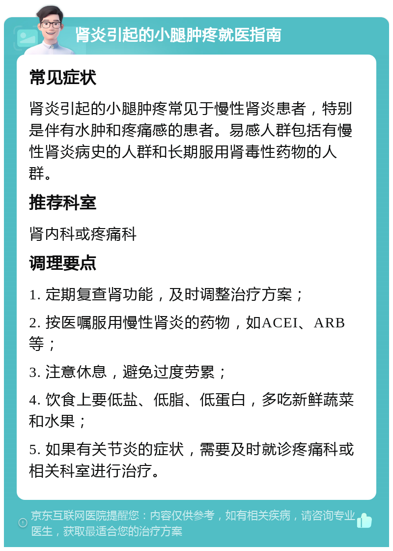 肾炎引起的小腿肿疼就医指南 常见症状 肾炎引起的小腿肿疼常见于慢性肾炎患者，特别是伴有水肿和疼痛感的患者。易感人群包括有慢性肾炎病史的人群和长期服用肾毒性药物的人群。 推荐科室 肾内科或疼痛科 调理要点 1. 定期复查肾功能，及时调整治疗方案； 2. 按医嘱服用慢性肾炎的药物，如ACEI、ARB等； 3. 注意休息，避免过度劳累； 4. 饮食上要低盐、低脂、低蛋白，多吃新鲜蔬菜和水果； 5. 如果有关节炎的症状，需要及时就诊疼痛科或相关科室进行治疗。