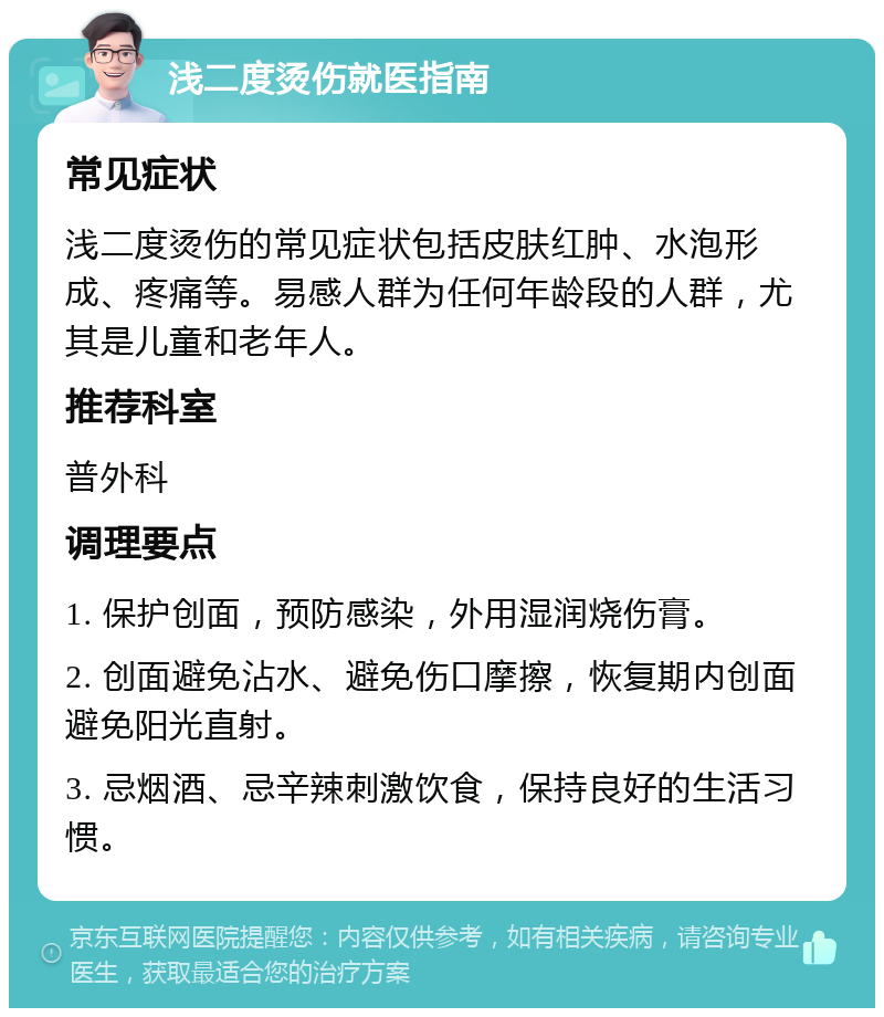 浅二度烫伤就医指南 常见症状 浅二度烫伤的常见症状包括皮肤红肿、水泡形成、疼痛等。易感人群为任何年龄段的人群，尤其是儿童和老年人。 推荐科室 普外科 调理要点 1. 保护创面，预防感染，外用湿润烧伤膏。 2. 创面避免沾水、避免伤口摩擦，恢复期内创面避免阳光直射。 3. 忌烟酒、忌辛辣刺激饮食，保持良好的生活习惯。