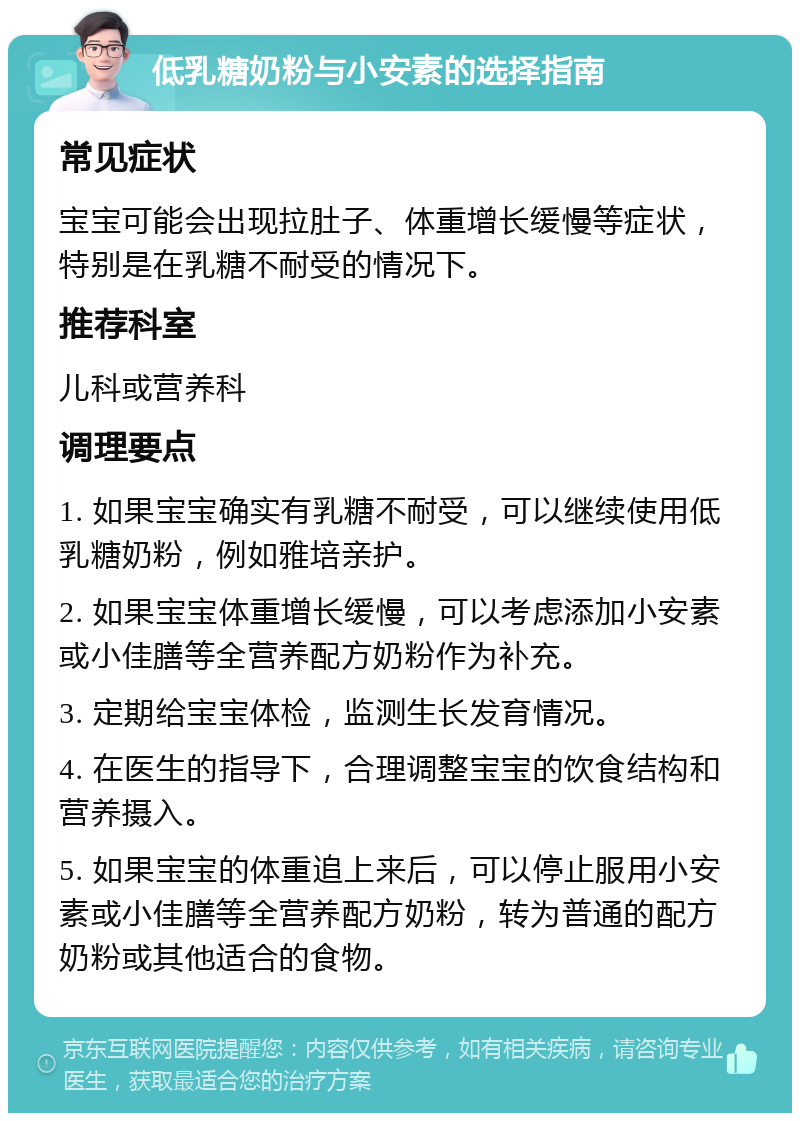 低乳糖奶粉与小安素的选择指南 常见症状 宝宝可能会出现拉肚子、体重增长缓慢等症状，特别是在乳糖不耐受的情况下。 推荐科室 儿科或营养科 调理要点 1. 如果宝宝确实有乳糖不耐受，可以继续使用低乳糖奶粉，例如雅培亲护。 2. 如果宝宝体重增长缓慢，可以考虑添加小安素或小佳膳等全营养配方奶粉作为补充。 3. 定期给宝宝体检，监测生长发育情况。 4. 在医生的指导下，合理调整宝宝的饮食结构和营养摄入。 5. 如果宝宝的体重追上来后，可以停止服用小安素或小佳膳等全营养配方奶粉，转为普通的配方奶粉或其他适合的食物。