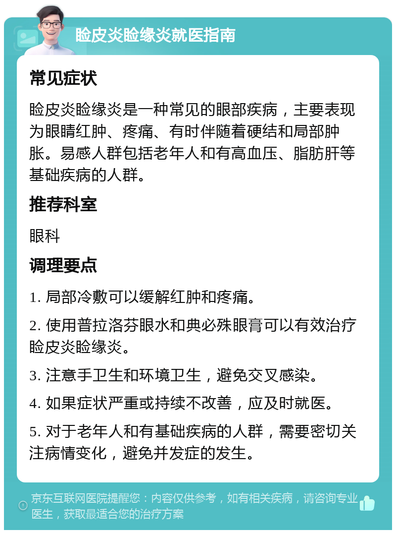 睑皮炎睑缘炎就医指南 常见症状 睑皮炎睑缘炎是一种常见的眼部疾病，主要表现为眼睛红肿、疼痛、有时伴随着硬结和局部肿胀。易感人群包括老年人和有高血压、脂肪肝等基础疾病的人群。 推荐科室 眼科 调理要点 1. 局部冷敷可以缓解红肿和疼痛。 2. 使用普拉洛芬眼水和典必殊眼膏可以有效治疗睑皮炎睑缘炎。 3. 注意手卫生和环境卫生，避免交叉感染。 4. 如果症状严重或持续不改善，应及时就医。 5. 对于老年人和有基础疾病的人群，需要密切关注病情变化，避免并发症的发生。