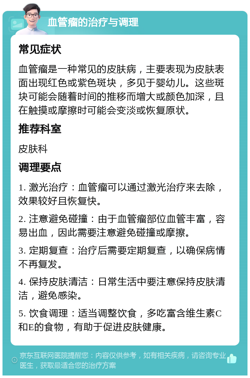 血管瘤的治疗与调理 常见症状 血管瘤是一种常见的皮肤病，主要表现为皮肤表面出现红色或紫色斑块，多见于婴幼儿。这些斑块可能会随着时间的推移而增大或颜色加深，且在触摸或摩擦时可能会变淡或恢复原状。 推荐科室 皮肤科 调理要点 1. 激光治疗：血管瘤可以通过激光治疗来去除，效果较好且恢复快。 2. 注意避免碰撞：由于血管瘤部位血管丰富，容易出血，因此需要注意避免碰撞或摩擦。 3. 定期复查：治疗后需要定期复查，以确保病情不再复发。 4. 保持皮肤清洁：日常生活中要注意保持皮肤清洁，避免感染。 5. 饮食调理：适当调整饮食，多吃富含维生素C和E的食物，有助于促进皮肤健康。