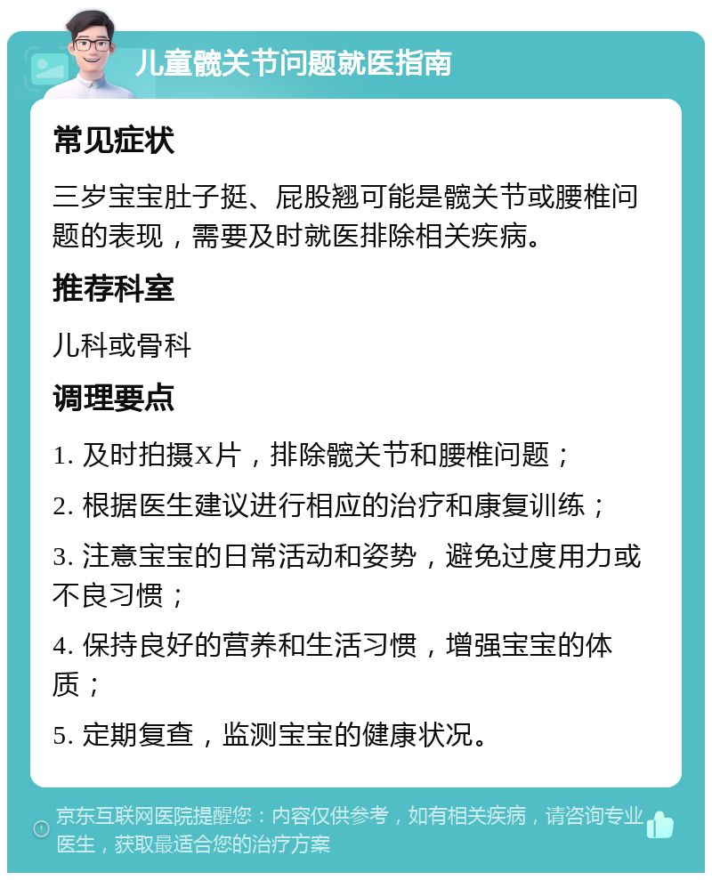 儿童髋关节问题就医指南 常见症状 三岁宝宝肚子挺、屁股翘可能是髋关节或腰椎问题的表现，需要及时就医排除相关疾病。 推荐科室 儿科或骨科 调理要点 1. 及时拍摄X片，排除髋关节和腰椎问题； 2. 根据医生建议进行相应的治疗和康复训练； 3. 注意宝宝的日常活动和姿势，避免过度用力或不良习惯； 4. 保持良好的营养和生活习惯，增强宝宝的体质； 5. 定期复查，监测宝宝的健康状况。