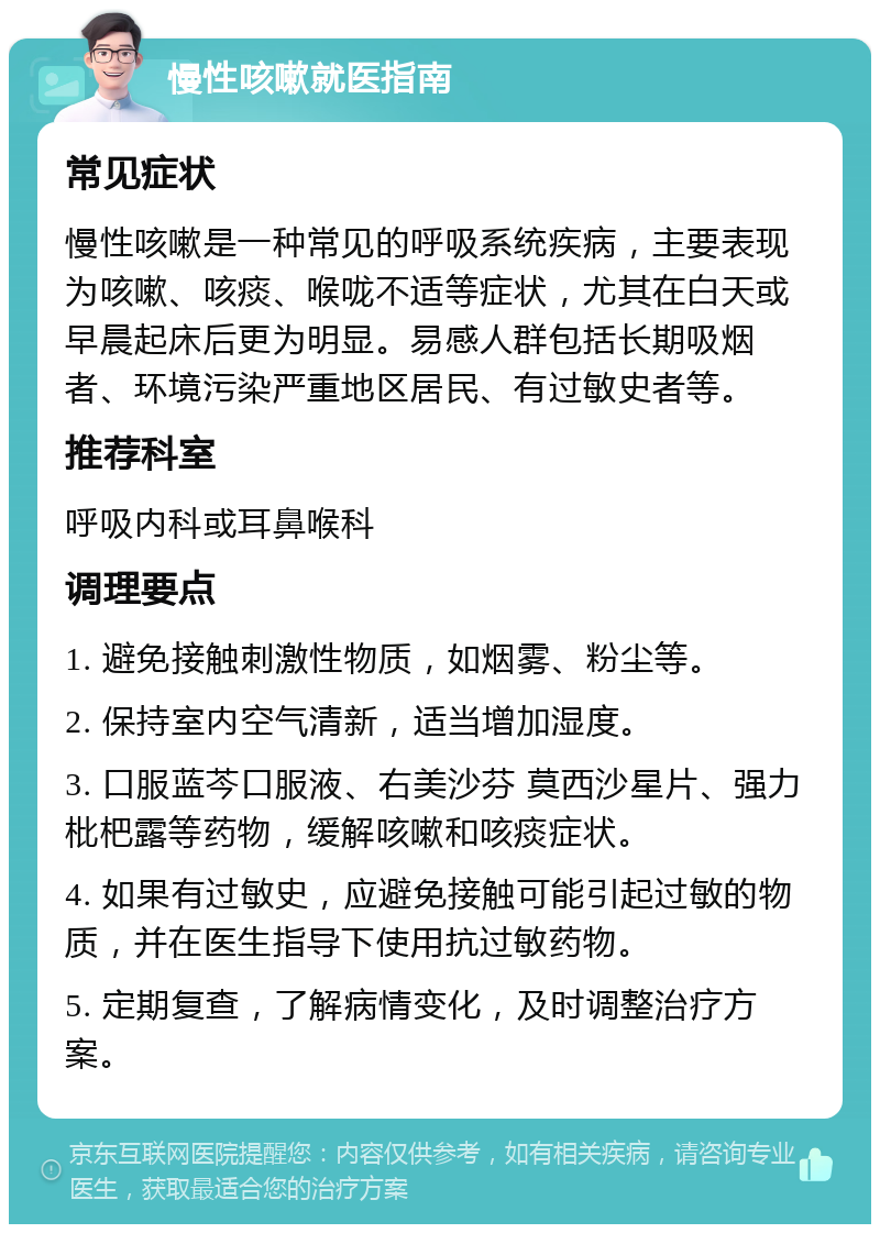 慢性咳嗽就医指南 常见症状 慢性咳嗽是一种常见的呼吸系统疾病，主要表现为咳嗽、咳痰、喉咙不适等症状，尤其在白天或早晨起床后更为明显。易感人群包括长期吸烟者、环境污染严重地区居民、有过敏史者等。 推荐科室 呼吸内科或耳鼻喉科 调理要点 1. 避免接触刺激性物质，如烟雾、粉尘等。 2. 保持室内空气清新，适当增加湿度。 3. 口服蓝芩口服液、右美沙芬 莫西沙星片、强力枇杷露等药物，缓解咳嗽和咳痰症状。 4. 如果有过敏史，应避免接触可能引起过敏的物质，并在医生指导下使用抗过敏药物。 5. 定期复查，了解病情变化，及时调整治疗方案。