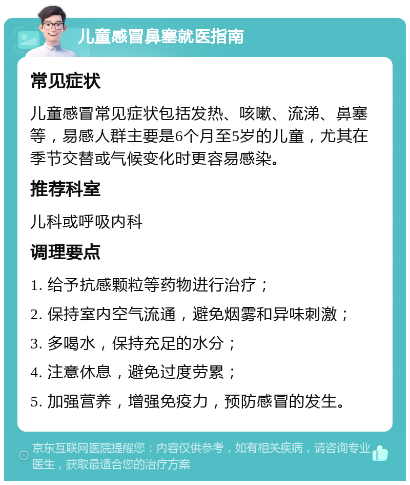 儿童感冒鼻塞就医指南 常见症状 儿童感冒常见症状包括发热、咳嗽、流涕、鼻塞等，易感人群主要是6个月至5岁的儿童，尤其在季节交替或气候变化时更容易感染。 推荐科室 儿科或呼吸内科 调理要点 1. 给予抗感颗粒等药物进行治疗； 2. 保持室内空气流通，避免烟雾和异味刺激； 3. 多喝水，保持充足的水分； 4. 注意休息，避免过度劳累； 5. 加强营养，增强免疫力，预防感冒的发生。