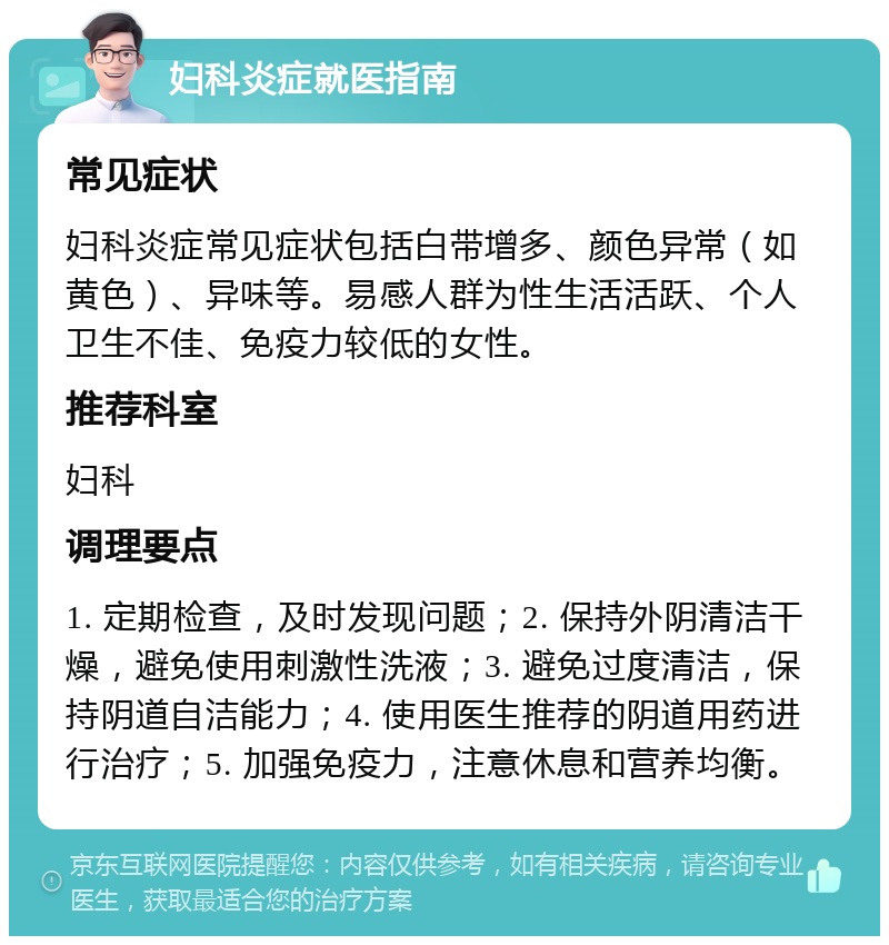 妇科炎症就医指南 常见症状 妇科炎症常见症状包括白带增多、颜色异常（如黄色）、异味等。易感人群为性生活活跃、个人卫生不佳、免疫力较低的女性。 推荐科室 妇科 调理要点 1. 定期检查，及时发现问题；2. 保持外阴清洁干燥，避免使用刺激性洗液；3. 避免过度清洁，保持阴道自洁能力；4. 使用医生推荐的阴道用药进行治疗；5. 加强免疫力，注意休息和营养均衡。