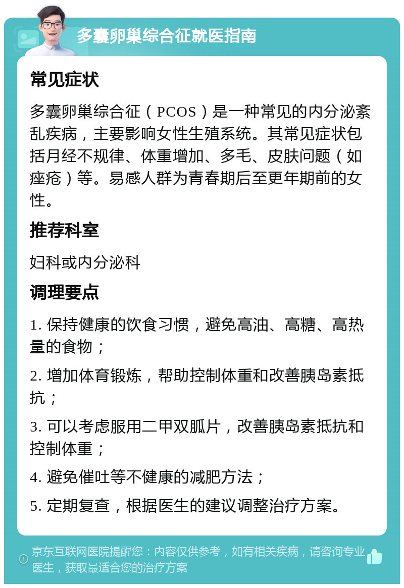 多囊卵巢综合征就医指南 常见症状 多囊卵巢综合征（PCOS）是一种常见的内分泌紊乱疾病，主要影响女性生殖系统。其常见症状包括月经不规律、体重增加、多毛、皮肤问题（如痤疮）等。易感人群为青春期后至更年期前的女性。 推荐科室 妇科或内分泌科 调理要点 1. 保持健康的饮食习惯，避免高油、高糖、高热量的食物； 2. 增加体育锻炼，帮助控制体重和改善胰岛素抵抗； 3. 可以考虑服用二甲双胍片，改善胰岛素抵抗和控制体重； 4. 避免催吐等不健康的减肥方法； 5. 定期复查，根据医生的建议调整治疗方案。