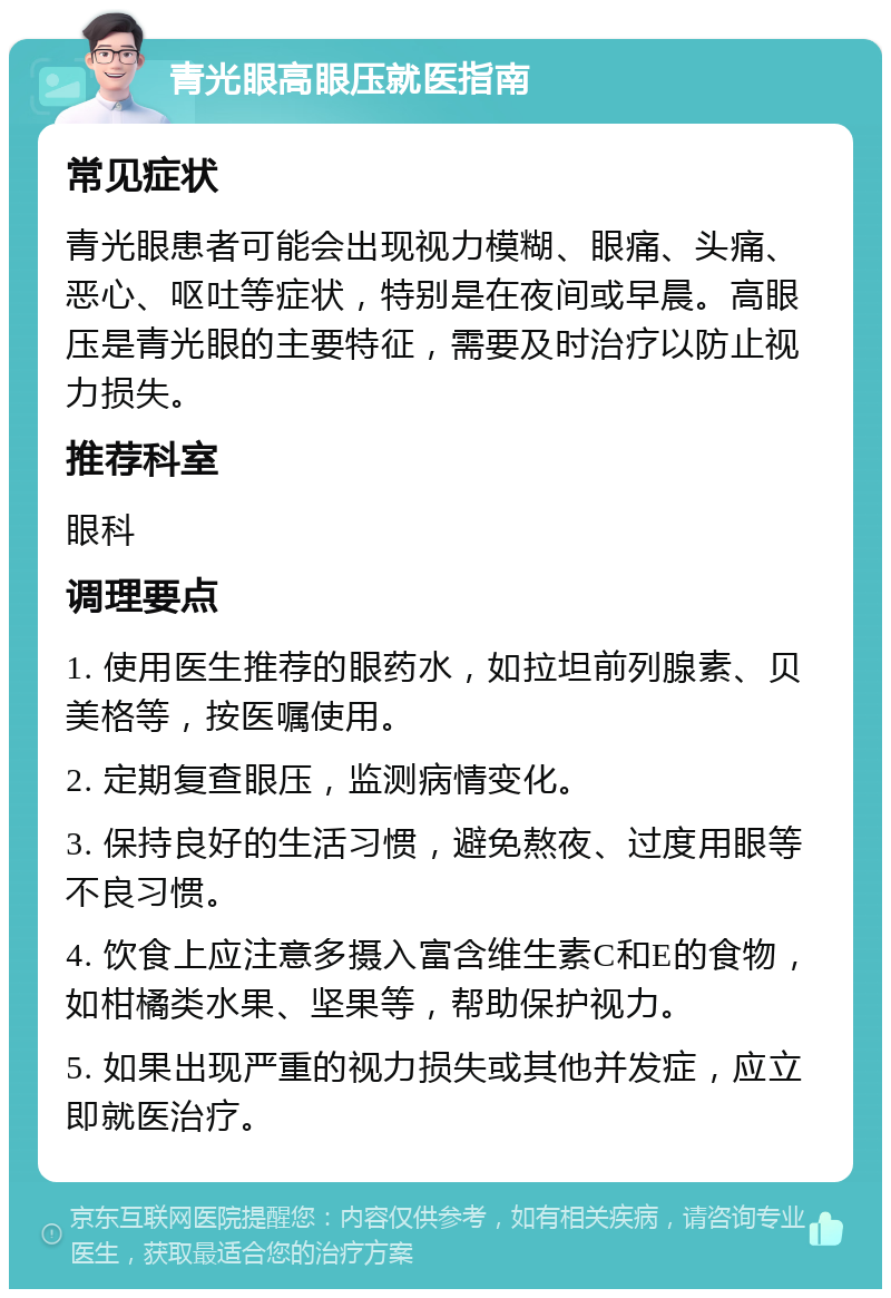 青光眼高眼压就医指南 常见症状 青光眼患者可能会出现视力模糊、眼痛、头痛、恶心、呕吐等症状，特别是在夜间或早晨。高眼压是青光眼的主要特征，需要及时治疗以防止视力损失。 推荐科室 眼科 调理要点 1. 使用医生推荐的眼药水，如拉坦前列腺素、贝美格等，按医嘱使用。 2. 定期复查眼压，监测病情变化。 3. 保持良好的生活习惯，避免熬夜、过度用眼等不良习惯。 4. 饮食上应注意多摄入富含维生素C和E的食物，如柑橘类水果、坚果等，帮助保护视力。 5. 如果出现严重的视力损失或其他并发症，应立即就医治疗。