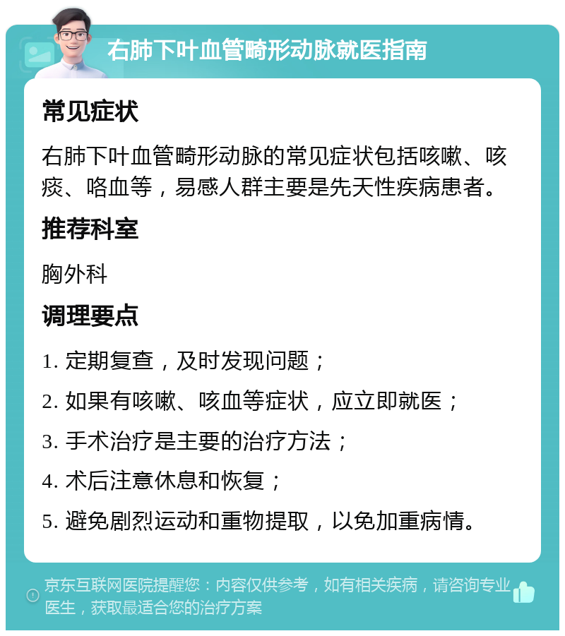 右肺下叶血管畸形动脉就医指南 常见症状 右肺下叶血管畸形动脉的常见症状包括咳嗽、咳痰、咯血等，易感人群主要是先天性疾病患者。 推荐科室 胸外科 调理要点 1. 定期复查，及时发现问题； 2. 如果有咳嗽、咳血等症状，应立即就医； 3. 手术治疗是主要的治疗方法； 4. 术后注意休息和恢复； 5. 避免剧烈运动和重物提取，以免加重病情。