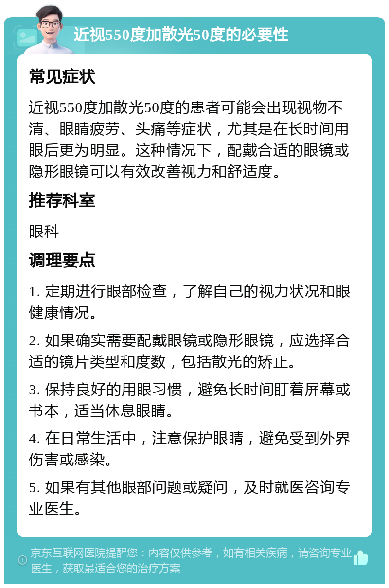 近视550度加散光50度的必要性 常见症状 近视550度加散光50度的患者可能会出现视物不清、眼睛疲劳、头痛等症状，尤其是在长时间用眼后更为明显。这种情况下，配戴合适的眼镜或隐形眼镜可以有效改善视力和舒适度。 推荐科室 眼科 调理要点 1. 定期进行眼部检查，了解自己的视力状况和眼健康情况。 2. 如果确实需要配戴眼镜或隐形眼镜，应选择合适的镜片类型和度数，包括散光的矫正。 3. 保持良好的用眼习惯，避免长时间盯着屏幕或书本，适当休息眼睛。 4. 在日常生活中，注意保护眼睛，避免受到外界伤害或感染。 5. 如果有其他眼部问题或疑问，及时就医咨询专业医生。