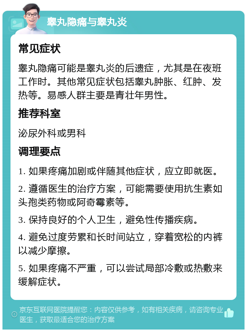 睾丸隐痛与睾丸炎 常见症状 睾丸隐痛可能是睾丸炎的后遗症，尤其是在夜班工作时。其他常见症状包括睾丸肿胀、红肿、发热等。易感人群主要是青壮年男性。 推荐科室 泌尿外科或男科 调理要点 1. 如果疼痛加剧或伴随其他症状，应立即就医。 2. 遵循医生的治疗方案，可能需要使用抗生素如头孢类药物或阿奇霉素等。 3. 保持良好的个人卫生，避免性传播疾病。 4. 避免过度劳累和长时间站立，穿着宽松的内裤以减少摩擦。 5. 如果疼痛不严重，可以尝试局部冷敷或热敷来缓解症状。