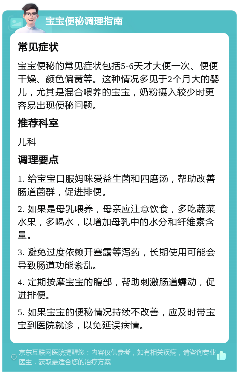 宝宝便秘调理指南 常见症状 宝宝便秘的常见症状包括5-6天才大便一次、便便干燥、颜色偏黄等。这种情况多见于2个月大的婴儿，尤其是混合喂养的宝宝，奶粉摄入较少时更容易出现便秘问题。 推荐科室 儿科 调理要点 1. 给宝宝口服妈咪爱益生菌和四磨汤，帮助改善肠道菌群，促进排便。 2. 如果是母乳喂养，母亲应注意饮食，多吃蔬菜水果，多喝水，以增加母乳中的水分和纤维素含量。 3. 避免过度依赖开塞露等泻药，长期使用可能会导致肠道功能紊乱。 4. 定期按摩宝宝的腹部，帮助刺激肠道蠕动，促进排便。 5. 如果宝宝的便秘情况持续不改善，应及时带宝宝到医院就诊，以免延误病情。