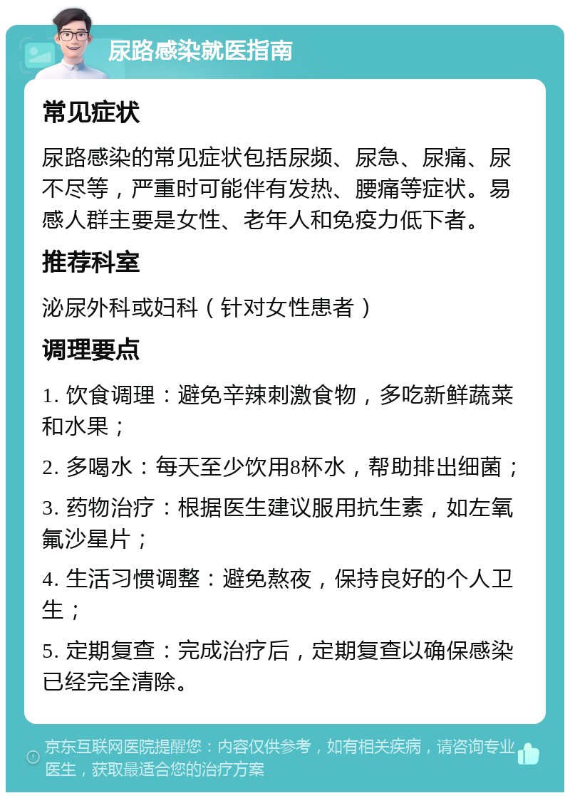 尿路感染就医指南 常见症状 尿路感染的常见症状包括尿频、尿急、尿痛、尿不尽等，严重时可能伴有发热、腰痛等症状。易感人群主要是女性、老年人和免疫力低下者。 推荐科室 泌尿外科或妇科（针对女性患者） 调理要点 1. 饮食调理：避免辛辣刺激食物，多吃新鲜蔬菜和水果； 2. 多喝水：每天至少饮用8杯水，帮助排出细菌； 3. 药物治疗：根据医生建议服用抗生素，如左氧氟沙星片； 4. 生活习惯调整：避免熬夜，保持良好的个人卫生； 5. 定期复查：完成治疗后，定期复查以确保感染已经完全清除。