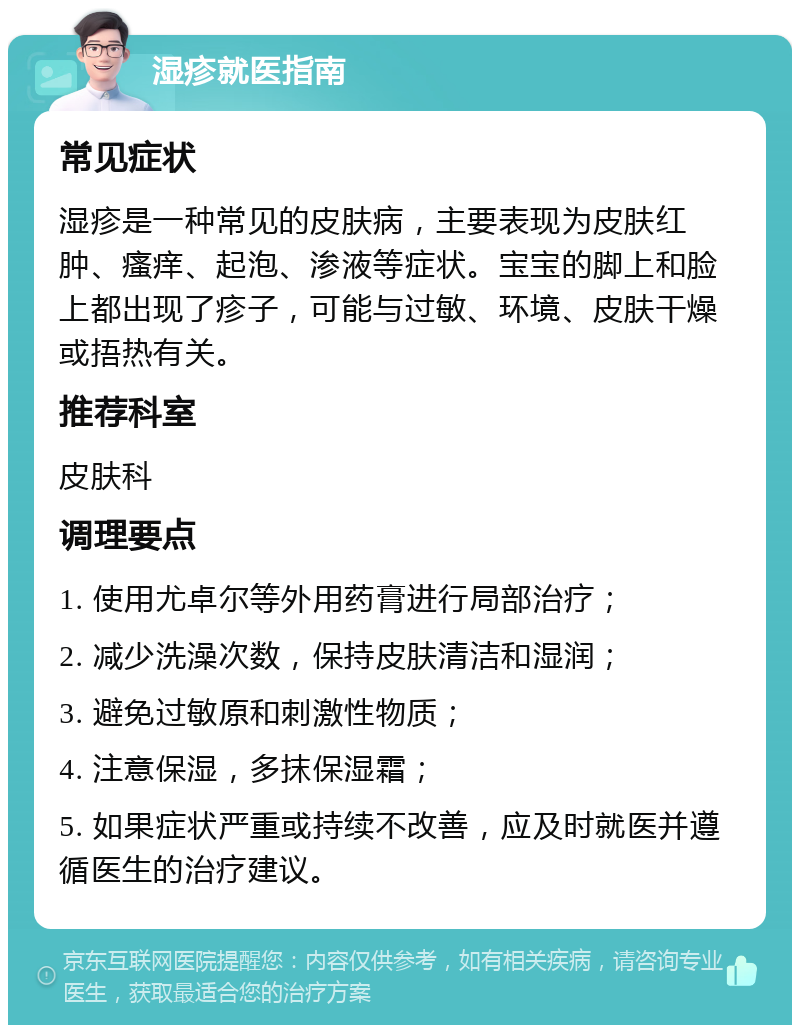 湿疹就医指南 常见症状 湿疹是一种常见的皮肤病，主要表现为皮肤红肿、瘙痒、起泡、渗液等症状。宝宝的脚上和脸上都出现了疹子，可能与过敏、环境、皮肤干燥或捂热有关。 推荐科室 皮肤科 调理要点 1. 使用尤卓尔等外用药膏进行局部治疗； 2. 减少洗澡次数，保持皮肤清洁和湿润； 3. 避免过敏原和刺激性物质； 4. 注意保湿，多抹保湿霜； 5. 如果症状严重或持续不改善，应及时就医并遵循医生的治疗建议。