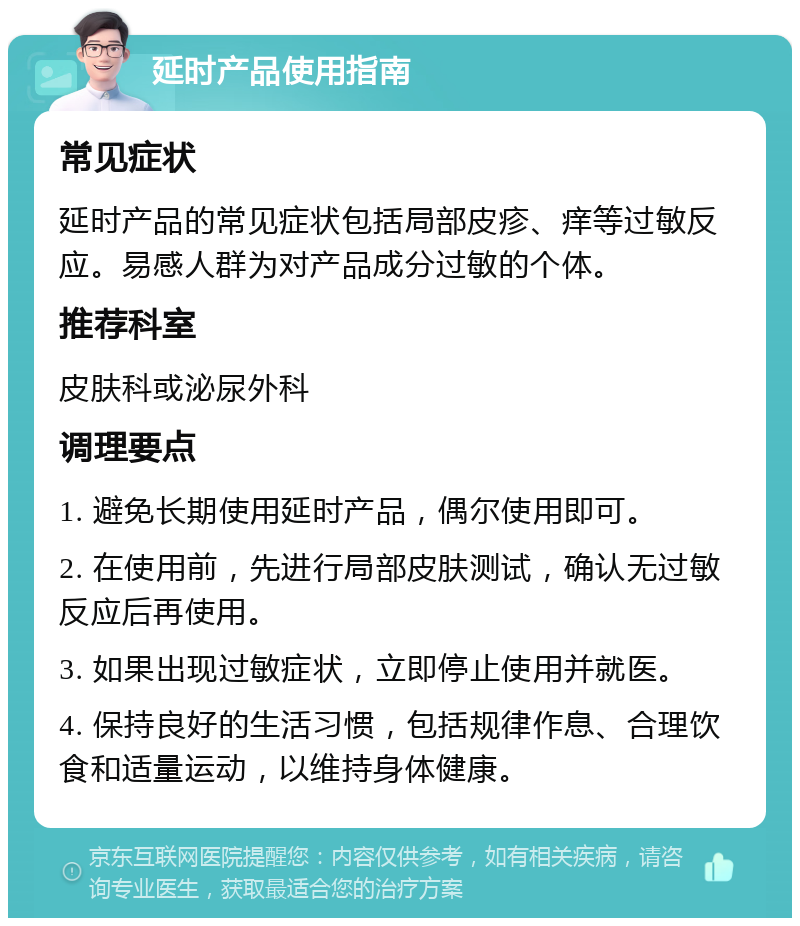 延时产品使用指南 常见症状 延时产品的常见症状包括局部皮疹、痒等过敏反应。易感人群为对产品成分过敏的个体。 推荐科室 皮肤科或泌尿外科 调理要点 1. 避免长期使用延时产品，偶尔使用即可。 2. 在使用前，先进行局部皮肤测试，确认无过敏反应后再使用。 3. 如果出现过敏症状，立即停止使用并就医。 4. 保持良好的生活习惯，包括规律作息、合理饮食和适量运动，以维持身体健康。