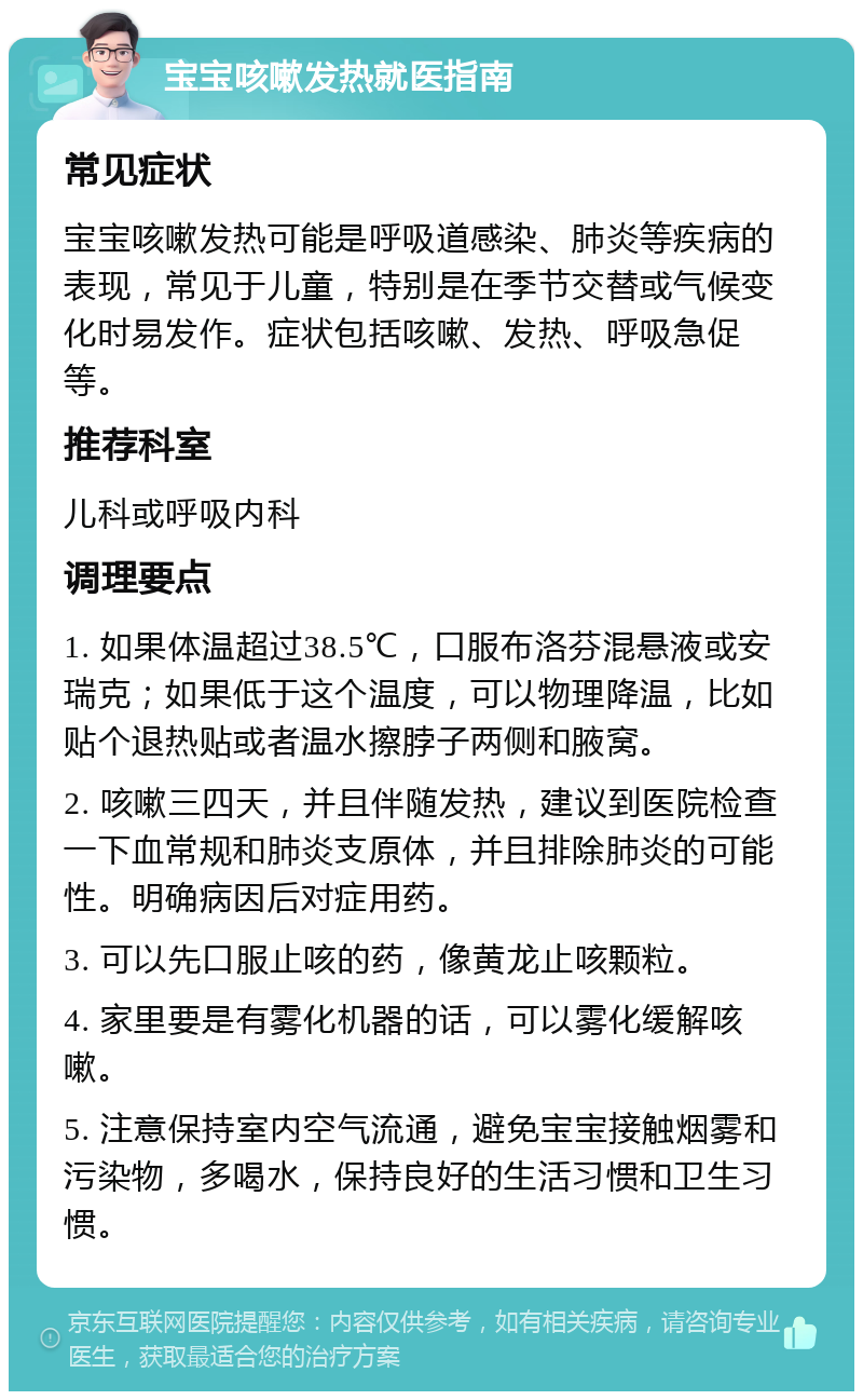 宝宝咳嗽发热就医指南 常见症状 宝宝咳嗽发热可能是呼吸道感染、肺炎等疾病的表现，常见于儿童，特别是在季节交替或气候变化时易发作。症状包括咳嗽、发热、呼吸急促等。 推荐科室 儿科或呼吸内科 调理要点 1. 如果体温超过38.5℃，口服布洛芬混悬液或安瑞克；如果低于这个温度，可以物理降温，比如贴个退热贴或者温水擦脖子两侧和腋窝。 2. 咳嗽三四天，并且伴随发热，建议到医院检查一下血常规和肺炎支原体，并且排除肺炎的可能性。明确病因后对症用药。 3. 可以先口服止咳的药，像黄龙止咳颗粒。 4. 家里要是有雾化机器的话，可以雾化缓解咳嗽。 5. 注意保持室内空气流通，避免宝宝接触烟雾和污染物，多喝水，保持良好的生活习惯和卫生习惯。