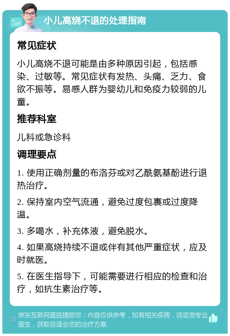 小儿高烧不退的处理指南 常见症状 小儿高烧不退可能是由多种原因引起，包括感染、过敏等。常见症状有发热、头痛、乏力、食欲不振等。易感人群为婴幼儿和免疫力较弱的儿童。 推荐科室 儿科或急诊科 调理要点 1. 使用正确剂量的布洛芬或对乙酰氨基酚进行退热治疗。 2. 保持室内空气流通，避免过度包裹或过度降温。 3. 多喝水，补充体液，避免脱水。 4. 如果高烧持续不退或伴有其他严重症状，应及时就医。 5. 在医生指导下，可能需要进行相应的检查和治疗，如抗生素治疗等。