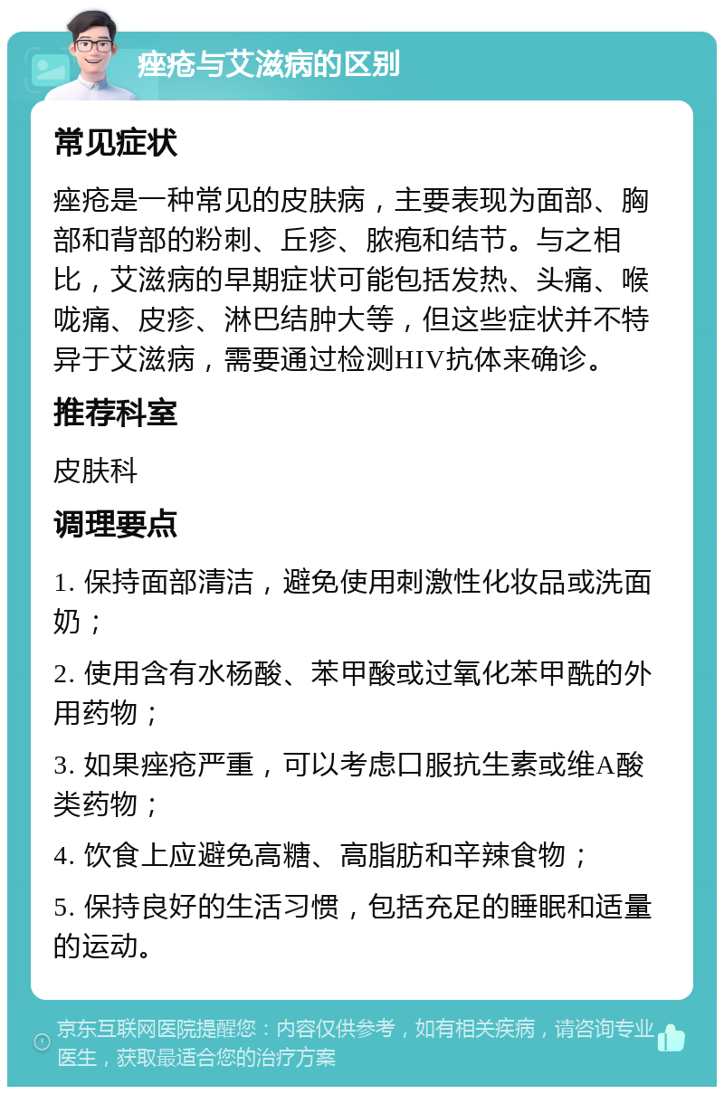 痤疮与艾滋病的区别 常见症状 痤疮是一种常见的皮肤病，主要表现为面部、胸部和背部的粉刺、丘疹、脓疱和结节。与之相比，艾滋病的早期症状可能包括发热、头痛、喉咙痛、皮疹、淋巴结肿大等，但这些症状并不特异于艾滋病，需要通过检测HIV抗体来确诊。 推荐科室 皮肤科 调理要点 1. 保持面部清洁，避免使用刺激性化妆品或洗面奶； 2. 使用含有水杨酸、苯甲酸或过氧化苯甲酰的外用药物； 3. 如果痤疮严重，可以考虑口服抗生素或维A酸类药物； 4. 饮食上应避免高糖、高脂肪和辛辣食物； 5. 保持良好的生活习惯，包括充足的睡眠和适量的运动。