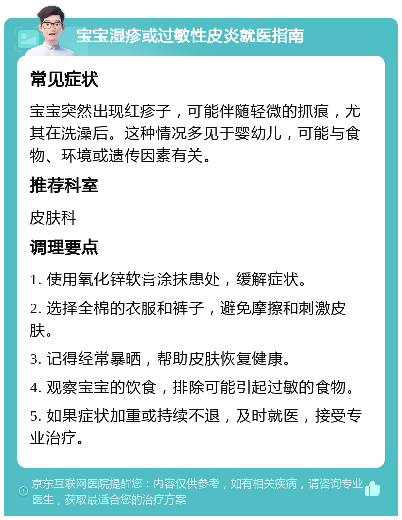 宝宝湿疹或过敏性皮炎就医指南 常见症状 宝宝突然出现红疹子，可能伴随轻微的抓痕，尤其在洗澡后。这种情况多见于婴幼儿，可能与食物、环境或遗传因素有关。 推荐科室 皮肤科 调理要点 1. 使用氧化锌软膏涂抹患处，缓解症状。 2. 选择全棉的衣服和裤子，避免摩擦和刺激皮肤。 3. 记得经常暴晒，帮助皮肤恢复健康。 4. 观察宝宝的饮食，排除可能引起过敏的食物。 5. 如果症状加重或持续不退，及时就医，接受专业治疗。