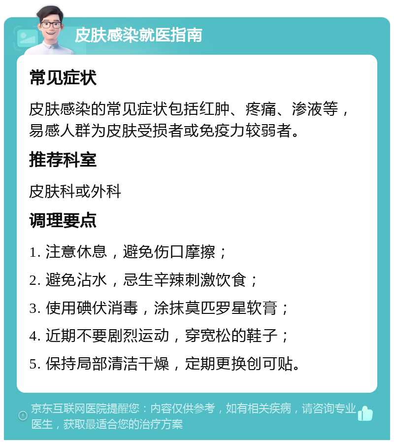 皮肤感染就医指南 常见症状 皮肤感染的常见症状包括红肿、疼痛、渗液等，易感人群为皮肤受损者或免疫力较弱者。 推荐科室 皮肤科或外科 调理要点 1. 注意休息，避免伤口摩擦； 2. 避免沾水，忌生辛辣刺激饮食； 3. 使用碘伏消毒，涂抹莫匹罗星软膏； 4. 近期不要剧烈运动，穿宽松的鞋子； 5. 保持局部清洁干燥，定期更换创可贴。