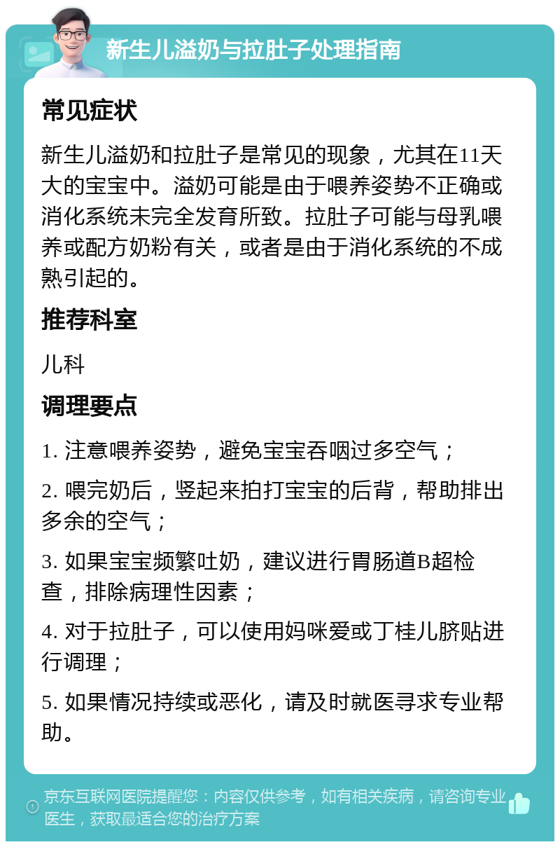 新生儿溢奶与拉肚子处理指南 常见症状 新生儿溢奶和拉肚子是常见的现象，尤其在11天大的宝宝中。溢奶可能是由于喂养姿势不正确或消化系统未完全发育所致。拉肚子可能与母乳喂养或配方奶粉有关，或者是由于消化系统的不成熟引起的。 推荐科室 儿科 调理要点 1. 注意喂养姿势，避免宝宝吞咽过多空气； 2. 喂完奶后，竖起来拍打宝宝的后背，帮助排出多余的空气； 3. 如果宝宝频繁吐奶，建议进行胃肠道B超检查，排除病理性因素； 4. 对于拉肚子，可以使用妈咪爱或丁桂儿脐贴进行调理； 5. 如果情况持续或恶化，请及时就医寻求专业帮助。