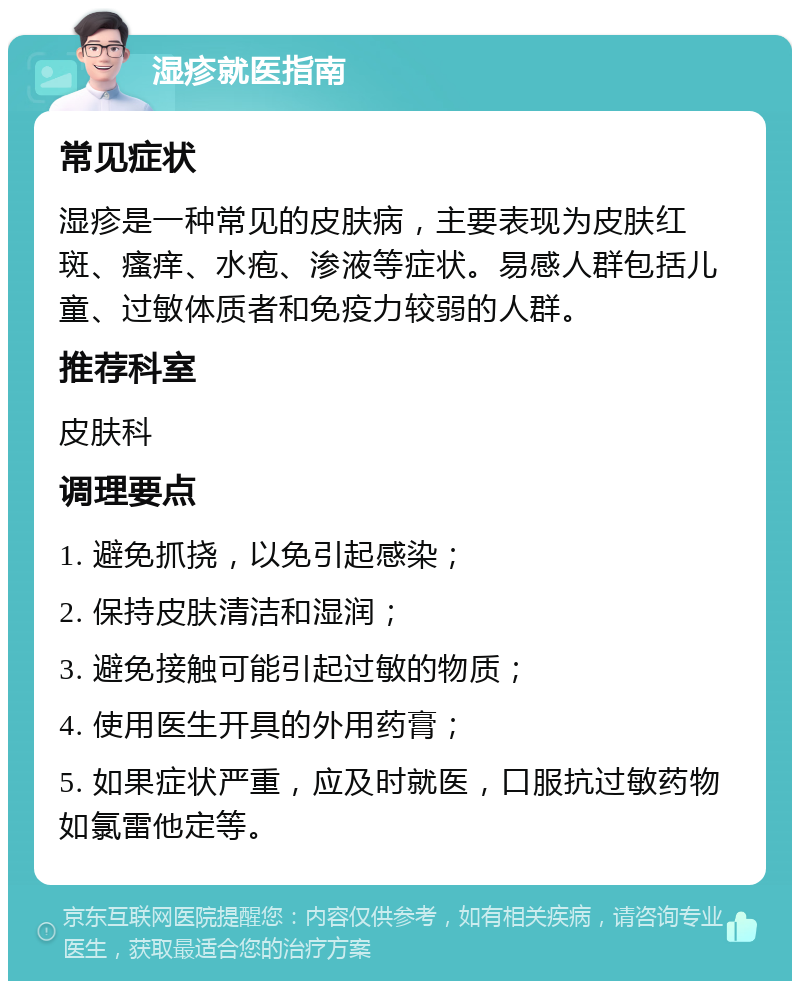 湿疹就医指南 常见症状 湿疹是一种常见的皮肤病，主要表现为皮肤红斑、瘙痒、水疱、渗液等症状。易感人群包括儿童、过敏体质者和免疫力较弱的人群。 推荐科室 皮肤科 调理要点 1. 避免抓挠，以免引起感染； 2. 保持皮肤清洁和湿润； 3. 避免接触可能引起过敏的物质； 4. 使用医生开具的外用药膏； 5. 如果症状严重，应及时就医，口服抗过敏药物如氯雷他定等。