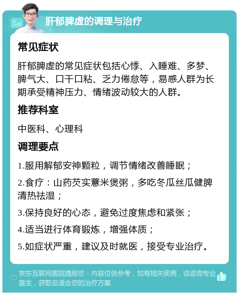 肝郁脾虚的调理与治疗 常见症状 肝郁脾虚的常见症状包括心悸、入睡难、多梦、脾气大、口干口粘、乏力倦怠等，易感人群为长期承受精神压力、情绪波动较大的人群。 推荐科室 中医科、心理科 调理要点 1.服用解郁安神颗粒，调节情绪改善睡眠； 2.食疗：山药芡实薏米煲粥，多吃冬瓜丝瓜健脾清热祛湿； 3.保持良好的心态，避免过度焦虑和紧张； 4.适当进行体育锻炼，增强体质； 5.如症状严重，建议及时就医，接受专业治疗。