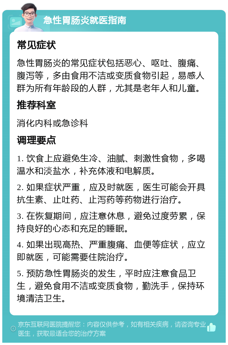 急性胃肠炎就医指南 常见症状 急性胃肠炎的常见症状包括恶心、呕吐、腹痛、腹泻等，多由食用不洁或变质食物引起，易感人群为所有年龄段的人群，尤其是老年人和儿童。 推荐科室 消化内科或急诊科 调理要点 1. 饮食上应避免生冷、油腻、刺激性食物，多喝温水和淡盐水，补充体液和电解质。 2. 如果症状严重，应及时就医，医生可能会开具抗生素、止吐药、止泻药等药物进行治疗。 3. 在恢复期间，应注意休息，避免过度劳累，保持良好的心态和充足的睡眠。 4. 如果出现高热、严重腹痛、血便等症状，应立即就医，可能需要住院治疗。 5. 预防急性胃肠炎的发生，平时应注意食品卫生，避免食用不洁或变质食物，勤洗手，保持环境清洁卫生。