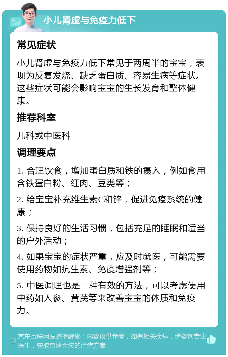 小儿肾虚与免疫力低下 常见症状 小儿肾虚与免疫力低下常见于两周半的宝宝，表现为反复发烧、缺乏蛋白质、容易生病等症状。这些症状可能会影响宝宝的生长发育和整体健康。 推荐科室 儿科或中医科 调理要点 1. 合理饮食，增加蛋白质和铁的摄入，例如食用含铁蛋白粉、红肉、豆类等； 2. 给宝宝补充维生素C和锌，促进免疫系统的健康； 3. 保持良好的生活习惯，包括充足的睡眠和适当的户外活动； 4. 如果宝宝的症状严重，应及时就医，可能需要使用药物如抗生素、免疫增强剂等； 5. 中医调理也是一种有效的方法，可以考虑使用中药如人参、黄芪等来改善宝宝的体质和免疫力。