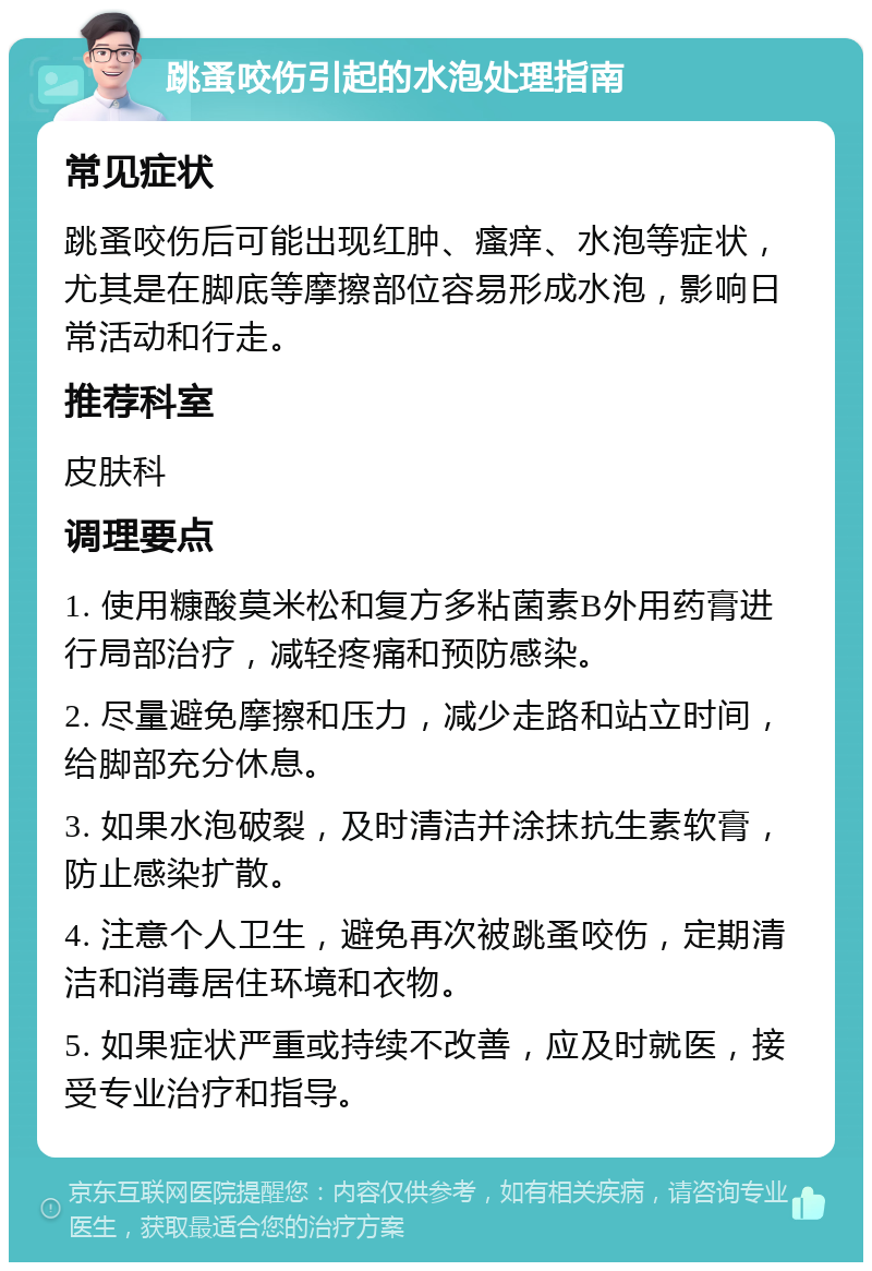 跳蚤咬伤引起的水泡处理指南 常见症状 跳蚤咬伤后可能出现红肿、瘙痒、水泡等症状，尤其是在脚底等摩擦部位容易形成水泡，影响日常活动和行走。 推荐科室 皮肤科 调理要点 1. 使用糠酸莫米松和复方多粘菌素B外用药膏进行局部治疗，减轻疼痛和预防感染。 2. 尽量避免摩擦和压力，减少走路和站立时间，给脚部充分休息。 3. 如果水泡破裂，及时清洁并涂抹抗生素软膏，防止感染扩散。 4. 注意个人卫生，避免再次被跳蚤咬伤，定期清洁和消毒居住环境和衣物。 5. 如果症状严重或持续不改善，应及时就医，接受专业治疗和指导。