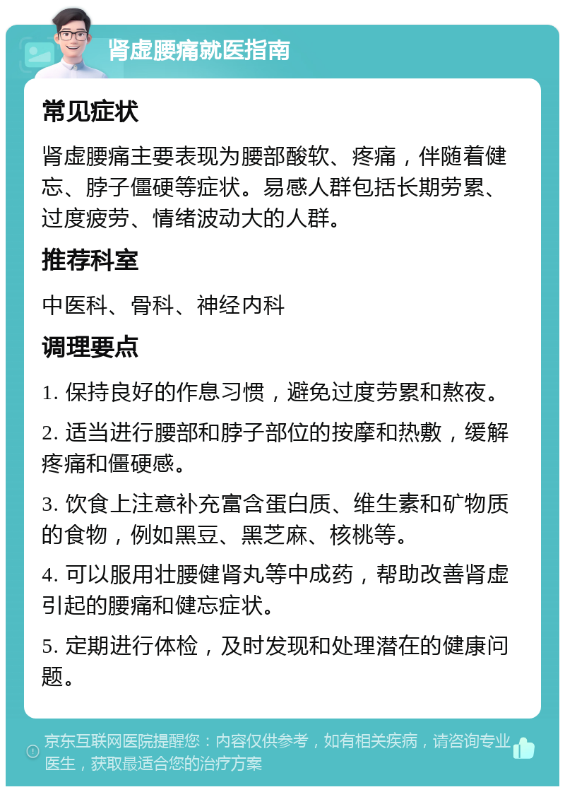 肾虚腰痛就医指南 常见症状 肾虚腰痛主要表现为腰部酸软、疼痛，伴随着健忘、脖子僵硬等症状。易感人群包括长期劳累、过度疲劳、情绪波动大的人群。 推荐科室 中医科、骨科、神经内科 调理要点 1. 保持良好的作息习惯，避免过度劳累和熬夜。 2. 适当进行腰部和脖子部位的按摩和热敷，缓解疼痛和僵硬感。 3. 饮食上注意补充富含蛋白质、维生素和矿物质的食物，例如黑豆、黑芝麻、核桃等。 4. 可以服用壮腰健肾丸等中成药，帮助改善肾虚引起的腰痛和健忘症状。 5. 定期进行体检，及时发现和处理潜在的健康问题。