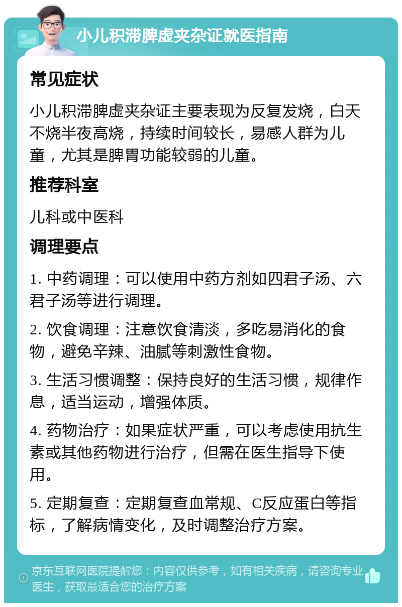 小儿积滞脾虚夹杂证就医指南 常见症状 小儿积滞脾虚夹杂证主要表现为反复发烧，白天不烧半夜高烧，持续时间较长，易感人群为儿童，尤其是脾胃功能较弱的儿童。 推荐科室 儿科或中医科 调理要点 1. 中药调理：可以使用中药方剂如四君子汤、六君子汤等进行调理。 2. 饮食调理：注意饮食清淡，多吃易消化的食物，避免辛辣、油腻等刺激性食物。 3. 生活习惯调整：保持良好的生活习惯，规律作息，适当运动，增强体质。 4. 药物治疗：如果症状严重，可以考虑使用抗生素或其他药物进行治疗，但需在医生指导下使用。 5. 定期复查：定期复查血常规、C反应蛋白等指标，了解病情变化，及时调整治疗方案。