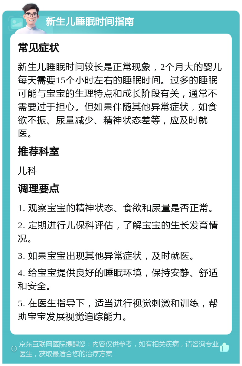 新生儿睡眠时间指南 常见症状 新生儿睡眠时间较长是正常现象，2个月大的婴儿每天需要15个小时左右的睡眠时间。过多的睡眠可能与宝宝的生理特点和成长阶段有关，通常不需要过于担心。但如果伴随其他异常症状，如食欲不振、尿量减少、精神状态差等，应及时就医。 推荐科室 儿科 调理要点 1. 观察宝宝的精神状态、食欲和尿量是否正常。 2. 定期进行儿保科评估，了解宝宝的生长发育情况。 3. 如果宝宝出现其他异常症状，及时就医。 4. 给宝宝提供良好的睡眠环境，保持安静、舒适和安全。 5. 在医生指导下，适当进行视觉刺激和训练，帮助宝宝发展视觉追踪能力。