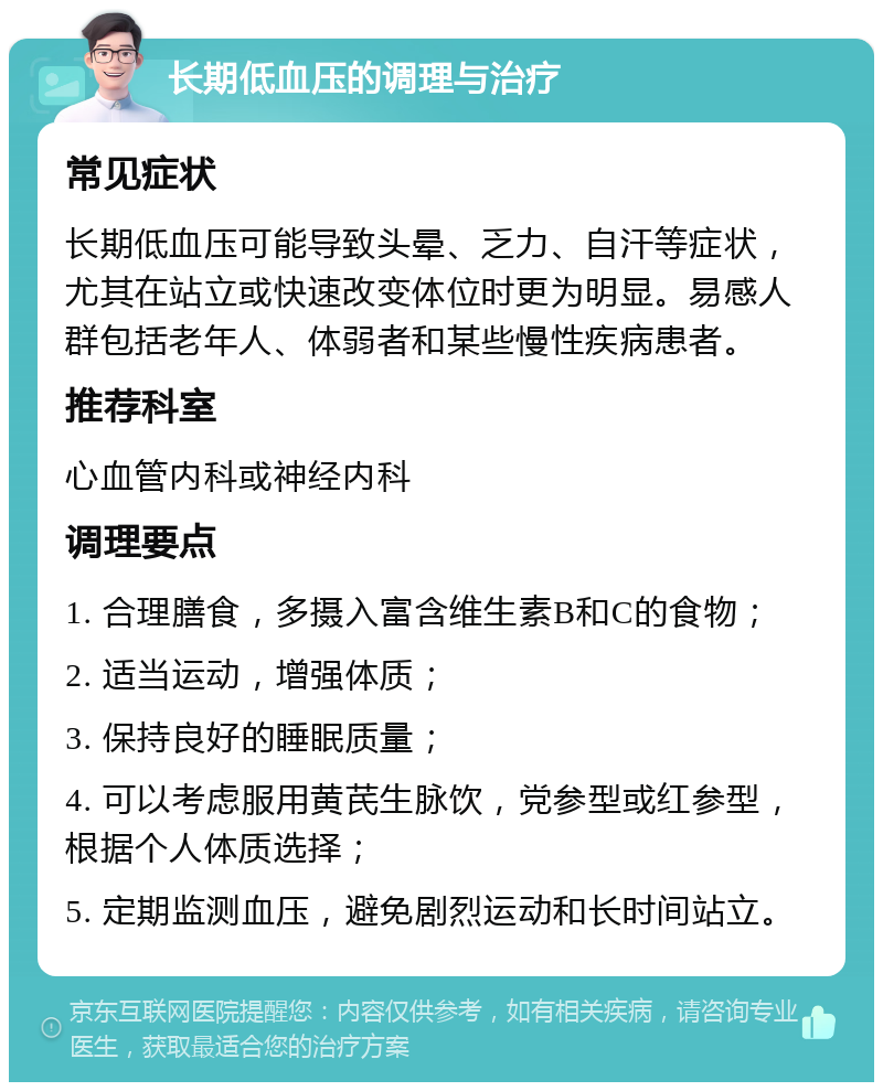 长期低血压的调理与治疗 常见症状 长期低血压可能导致头晕、乏力、自汗等症状，尤其在站立或快速改变体位时更为明显。易感人群包括老年人、体弱者和某些慢性疾病患者。 推荐科室 心血管内科或神经内科 调理要点 1. 合理膳食，多摄入富含维生素B和C的食物； 2. 适当运动，增强体质； 3. 保持良好的睡眠质量； 4. 可以考虑服用黄芪生脉饮，党参型或红参型，根据个人体质选择； 5. 定期监测血压，避免剧烈运动和长时间站立。