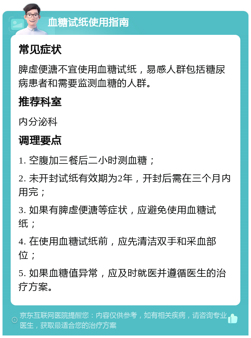 血糖试纸使用指南 常见症状 脾虚便溏不宜使用血糖试纸，易感人群包括糖尿病患者和需要监测血糖的人群。 推荐科室 内分泌科 调理要点 1. 空腹加三餐后二小时测血糖； 2. 未开封试纸有效期为2年，开封后需在三个月内用完； 3. 如果有脾虚便溏等症状，应避免使用血糖试纸； 4. 在使用血糖试纸前，应先清洁双手和采血部位； 5. 如果血糖值异常，应及时就医并遵循医生的治疗方案。