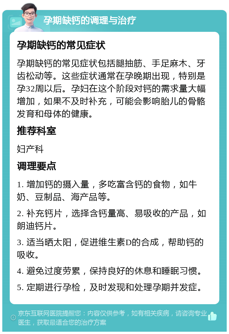 孕期缺钙的调理与治疗 孕期缺钙的常见症状 孕期缺钙的常见症状包括腿抽筋、手足麻木、牙齿松动等。这些症状通常在孕晚期出现，特别是孕32周以后。孕妇在这个阶段对钙的需求量大幅增加，如果不及时补充，可能会影响胎儿的骨骼发育和母体的健康。 推荐科室 妇产科 调理要点 1. 增加钙的摄入量，多吃富含钙的食物，如牛奶、豆制品、海产品等。 2. 补充钙片，选择含钙量高、易吸收的产品，如朗迪钙片。 3. 适当晒太阳，促进维生素D的合成，帮助钙的吸收。 4. 避免过度劳累，保持良好的休息和睡眠习惯。 5. 定期进行孕检，及时发现和处理孕期并发症。