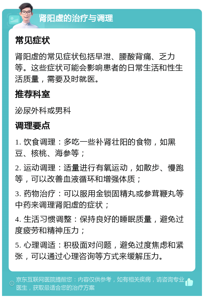 肾阳虚的治疗与调理 常见症状 肾阳虚的常见症状包括早泄、腰酸背痛、乏力等。这些症状可能会影响患者的日常生活和性生活质量，需要及时就医。 推荐科室 泌尿外科或男科 调理要点 1. 饮食调理：多吃一些补肾壮阳的食物，如黑豆、核桃、海参等； 2. 运动调理：适量进行有氧运动，如散步、慢跑等，可以改善血液循环和增强体质； 3. 药物治疗：可以服用金锁固精丸或参茸鞭丸等中药来调理肾阳虚的症状； 4. 生活习惯调整：保持良好的睡眠质量，避免过度疲劳和精神压力； 5. 心理调适：积极面对问题，避免过度焦虑和紧张，可以通过心理咨询等方式来缓解压力。