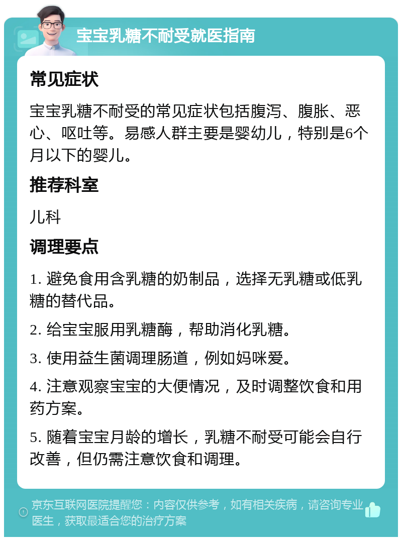 宝宝乳糖不耐受就医指南 常见症状 宝宝乳糖不耐受的常见症状包括腹泻、腹胀、恶心、呕吐等。易感人群主要是婴幼儿，特别是6个月以下的婴儿。 推荐科室 儿科 调理要点 1. 避免食用含乳糖的奶制品，选择无乳糖或低乳糖的替代品。 2. 给宝宝服用乳糖酶，帮助消化乳糖。 3. 使用益生菌调理肠道，例如妈咪爱。 4. 注意观察宝宝的大便情况，及时调整饮食和用药方案。 5. 随着宝宝月龄的增长，乳糖不耐受可能会自行改善，但仍需注意饮食和调理。