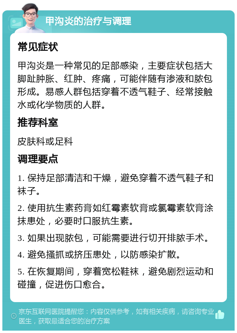 甲沟炎的治疗与调理 常见症状 甲沟炎是一种常见的足部感染，主要症状包括大脚趾肿胀、红肿、疼痛，可能伴随有渗液和脓包形成。易感人群包括穿着不透气鞋子、经常接触水或化学物质的人群。 推荐科室 皮肤科或足科 调理要点 1. 保持足部清洁和干燥，避免穿着不透气鞋子和袜子。 2. 使用抗生素药膏如红霉素软膏或氯霉素软膏涂抹患处，必要时口服抗生素。 3. 如果出现脓包，可能需要进行切开排脓手术。 4. 避免搔抓或挤压患处，以防感染扩散。 5. 在恢复期间，穿着宽松鞋袜，避免剧烈运动和碰撞，促进伤口愈合。