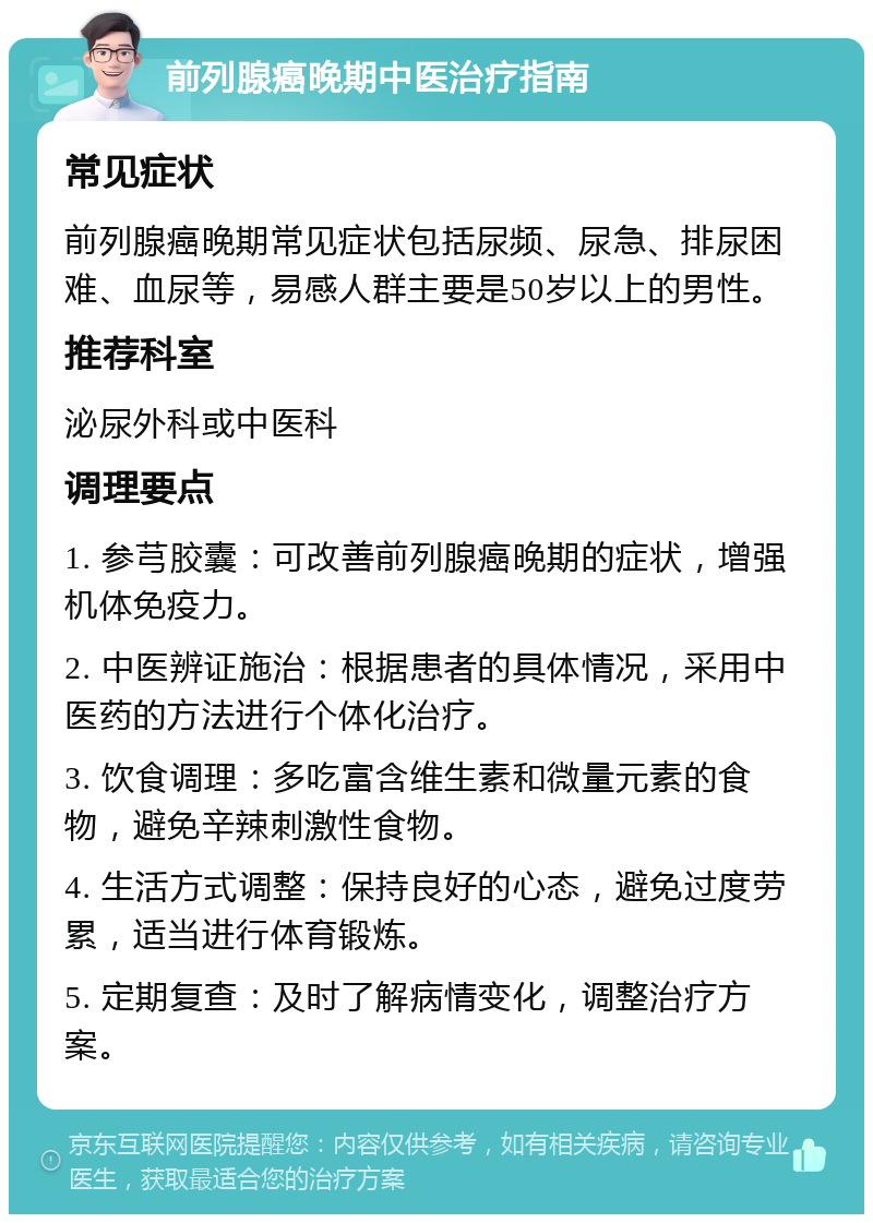 前列腺癌晚期中医治疗指南 常见症状 前列腺癌晚期常见症状包括尿频、尿急、排尿困难、血尿等，易感人群主要是50岁以上的男性。 推荐科室 泌尿外科或中医科 调理要点 1. 参芎胶囊：可改善前列腺癌晚期的症状，增强机体免疫力。 2. 中医辨证施治：根据患者的具体情况，采用中医药的方法进行个体化治疗。 3. 饮食调理：多吃富含维生素和微量元素的食物，避免辛辣刺激性食物。 4. 生活方式调整：保持良好的心态，避免过度劳累，适当进行体育锻炼。 5. 定期复查：及时了解病情变化，调整治疗方案。