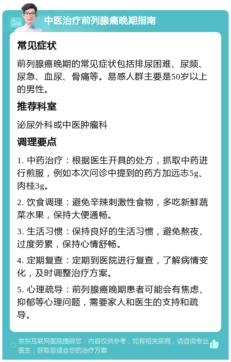 中医治疗前列腺癌晚期指南 常见症状 前列腺癌晚期的常见症状包括排尿困难、尿频、尿急、血尿、骨痛等。易感人群主要是50岁以上的男性。 推荐科室 泌尿外科或中医肿瘤科 调理要点 1. 中药治疗：根据医生开具的处方，抓取中药进行煎服，例如本次问诊中提到的药方加远志5g、肉桂3g。 2. 饮食调理：避免辛辣刺激性食物，多吃新鲜蔬菜水果，保持大便通畅。 3. 生活习惯：保持良好的生活习惯，避免熬夜、过度劳累，保持心情舒畅。 4. 定期复查：定期到医院进行复查，了解病情变化，及时调整治疗方案。 5. 心理疏导：前列腺癌晚期患者可能会有焦虑、抑郁等心理问题，需要家人和医生的支持和疏导。