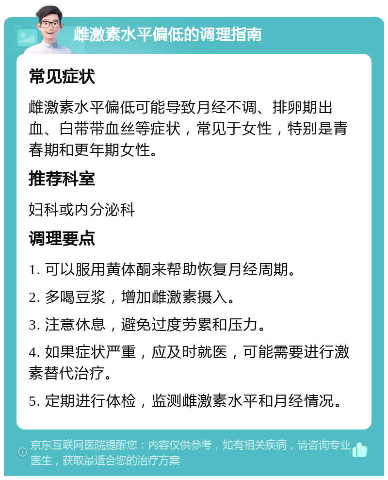 雌激素水平偏低的调理指南 常见症状 雌激素水平偏低可能导致月经不调、排卵期出血、白带带血丝等症状，常见于女性，特别是青春期和更年期女性。 推荐科室 妇科或内分泌科 调理要点 1. 可以服用黄体酮来帮助恢复月经周期。 2. 多喝豆浆，增加雌激素摄入。 3. 注意休息，避免过度劳累和压力。 4. 如果症状严重，应及时就医，可能需要进行激素替代治疗。 5. 定期进行体检，监测雌激素水平和月经情况。