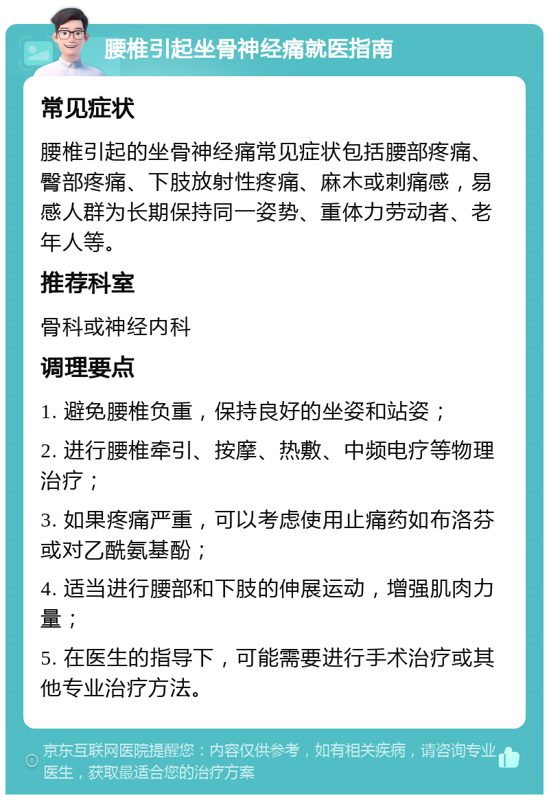 腰椎引起坐骨神经痛就医指南 常见症状 腰椎引起的坐骨神经痛常见症状包括腰部疼痛、臀部疼痛、下肢放射性疼痛、麻木或刺痛感，易感人群为长期保持同一姿势、重体力劳动者、老年人等。 推荐科室 骨科或神经内科 调理要点 1. 避免腰椎负重，保持良好的坐姿和站姿； 2. 进行腰椎牵引、按摩、热敷、中频电疗等物理治疗； 3. 如果疼痛严重，可以考虑使用止痛药如布洛芬或对乙酰氨基酚； 4. 适当进行腰部和下肢的伸展运动，增强肌肉力量； 5. 在医生的指导下，可能需要进行手术治疗或其他专业治疗方法。