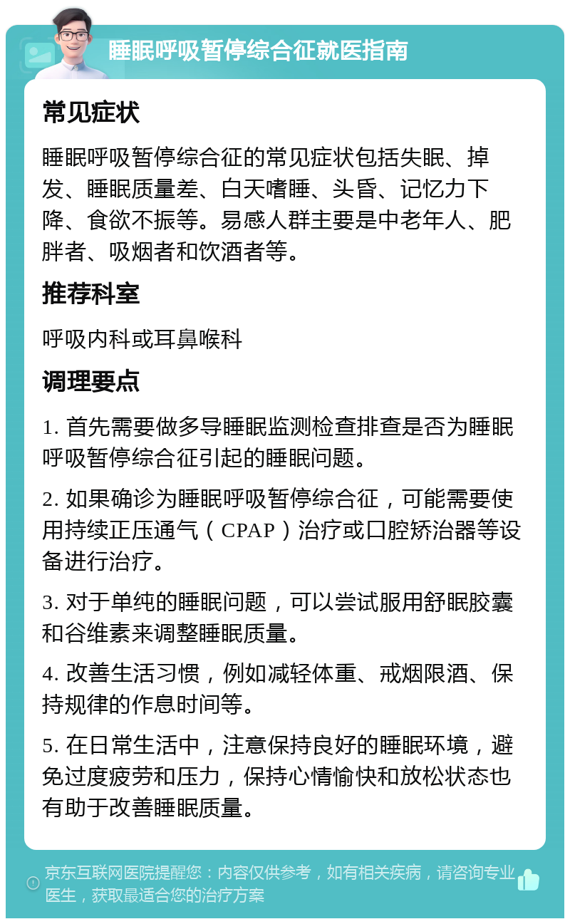 睡眠呼吸暂停综合征就医指南 常见症状 睡眠呼吸暂停综合征的常见症状包括失眠、掉发、睡眠质量差、白天嗜睡、头昏、记忆力下降、食欲不振等。易感人群主要是中老年人、肥胖者、吸烟者和饮酒者等。 推荐科室 呼吸内科或耳鼻喉科 调理要点 1. 首先需要做多导睡眠监测检查排查是否为睡眠呼吸暂停综合征引起的睡眠问题。 2. 如果确诊为睡眠呼吸暂停综合征，可能需要使用持续正压通气（CPAP）治疗或口腔矫治器等设备进行治疗。 3. 对于单纯的睡眠问题，可以尝试服用舒眠胶囊和谷维素来调整睡眠质量。 4. 改善生活习惯，例如减轻体重、戒烟限酒、保持规律的作息时间等。 5. 在日常生活中，注意保持良好的睡眠环境，避免过度疲劳和压力，保持心情愉快和放松状态也有助于改善睡眠质量。