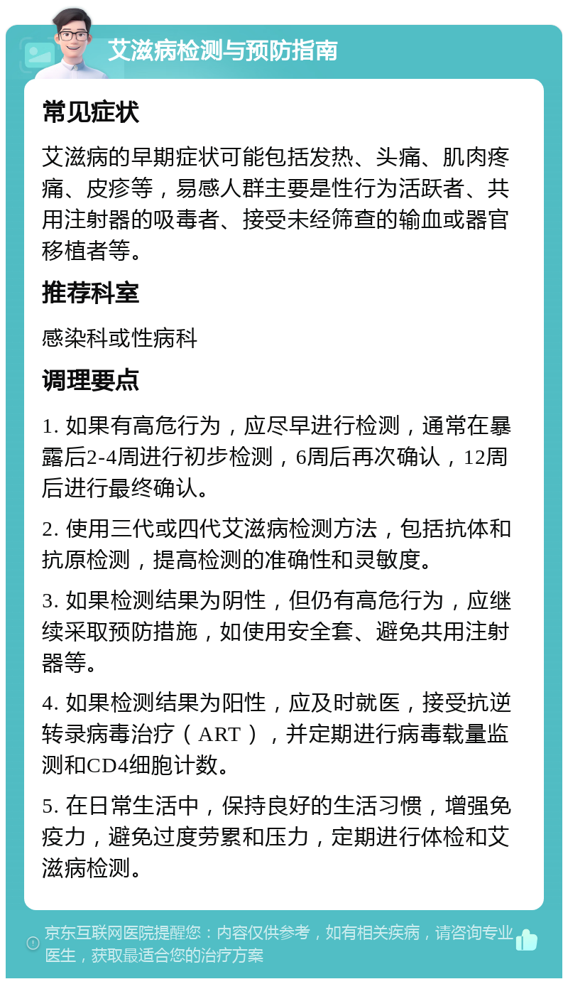 艾滋病检测与预防指南 常见症状 艾滋病的早期症状可能包括发热、头痛、肌肉疼痛、皮疹等，易感人群主要是性行为活跃者、共用注射器的吸毒者、接受未经筛查的输血或器官移植者等。 推荐科室 感染科或性病科 调理要点 1. 如果有高危行为，应尽早进行检测，通常在暴露后2-4周进行初步检测，6周后再次确认，12周后进行最终确认。 2. 使用三代或四代艾滋病检测方法，包括抗体和抗原检测，提高检测的准确性和灵敏度。 3. 如果检测结果为阴性，但仍有高危行为，应继续采取预防措施，如使用安全套、避免共用注射器等。 4. 如果检测结果为阳性，应及时就医，接受抗逆转录病毒治疗（ART），并定期进行病毒载量监测和CD4细胞计数。 5. 在日常生活中，保持良好的生活习惯，增强免疫力，避免过度劳累和压力，定期进行体检和艾滋病检测。